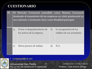 23
CUESTIONARIO
23
Universidad San Pedro
FACULTAD DE DERECHO Y CIENCIAS
DERECHO CONCURSAL
Profesor: José Antonio Zúñiga
 zunigalegal@live.com
03 El Derecho Concursal entendido como Sistema Concursal
destinado al tratamiento de las empresas en crisis patrimonial ya
sea existente o inminente tiene como finalidad principal.
a) Evitar el despedazamiento de
los activos de la empresa.
b) La recuperación de los
créditos de sus acreedores
c) Salvar puestos de trabajo d) N.A.
 