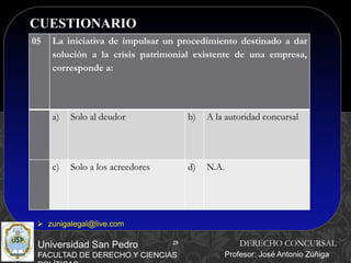 25
CUESTIONARIO
25
Universidad San Pedro
FACULTAD DE DERECHO Y CIENCIAS
DERECHO CONCURSAL
Profesor: José Antonio Zúñiga
 zunigalegal@live.com
05 La iniciativa de impulsar un procedimiento destinado a dar
solución a la crisis patrimonial existente de una empresa,
corresponde a:
a) Solo al deudor b) A la autoridad concursal
c) Solo a los acreedores d) N.A.
 
