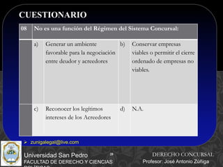 28
CUESTIONARIO
28
Universidad San Pedro
FACULTAD DE DERECHO Y CIENCIAS
DERECHO CONCURSAL
Profesor: José Antonio Zúñiga
 zunigalegal@live.com
08 No es una función del Régimen del Sistema Concursal:
a) Generar un ambiente
favorable para la negociación
entre deudor y acreedores
b) Conservar empresas
viables o permitir el cierre
ordenado de empresas no
viables.
c) Reconocer los legítimos
intereses de los Acreedores
d) N.A.
 
