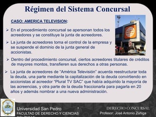 3
Universidad San Pedro
FACULTAD DE DERECHO Y CIENCIAS
Régimen del Sistema Concursal
CASO: AMERICA TELEVISION:
 En el procedimiento concursal se apersonan todos los
acreedores y se constituye la junta de acreedores.
 La junta de acreedores toma el control de la empresa y
se suspende el dominio de la junta general de
accionistas.
 Dentro del procedimiento concursal, ciertos acreedores titulares de créditos
de mayores montos, transfieren sus derechos a otras personas.
 La junta de acreedores de “América Televisión” acuerda reestructurar toda
la deuda, una parte mediante la capitalización de la deuda convirtiendo en
accionistas al acreedor “Plural TV SAC” que había adquirido la mayoría de
las acreencias, y otra parte de la deuda fraccionarla para pagarla en 20
años y además nombrar a una nueva administración.
DERECHO CONCURSAL
Profesor: José Antonio Zúñiga
 