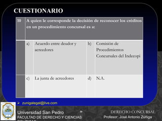 30
CUESTIONARIO
30
Universidad San Pedro
FACULTAD DE DERECHO Y CIENCIAS
DERECHO CONCURSAL
Profesor: José Antonio Zúñiga
 zunigalegal@live.com
10 A quien le corresponde la decisión de reconocer los créditos
en un procedimiento concursal es a:
a) Acuerdo entre deudor y
acreedores
b) Comisión de
Procedimientos
Concursales del Indecopi
c) La junta de acreedores d) N.A.
 
