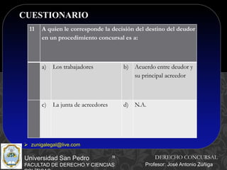 31
CUESTIONARIO
31
Universidad San Pedro
FACULTAD DE DERECHO Y CIENCIAS
DERECHO CONCURSAL
Profesor: José Antonio Zúñiga
 zunigalegal@live.com
11 A quien le corresponde la decisión del destino del deudor
en un procedimiento concursal es a:
a) Los trabajadores b) Acuerdo entre deudor y
su principal acreedor
c) La junta de acreedores d) N.A.
 
