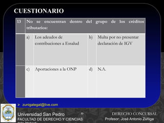 33
CUESTIONARIO
33
Universidad San Pedro
FACULTAD DE DERECHO Y CIENCIAS
DERECHO CONCURSAL
Profesor: José Antonio Zúñiga
 zunigalegal@live.com
13 No se encuentran dentro del grupo de los créditos
tributarios:
a) Los adeudos de
contribuciones a Essalud
b) Multa por no presentar
declaración de IGV
c) Aportaciones a la ONP d) N.A.
 