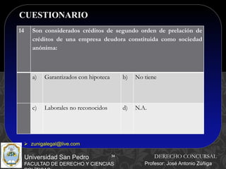 34
CUESTIONARIO
34
Universidad San Pedro
FACULTAD DE DERECHO Y CIENCIAS
DERECHO CONCURSAL
Profesor: José Antonio Zúñiga
 zunigalegal@live.com
14 Son considerados créditos de segundo orden de prelación de
créditos de una empresa deudora constituida como sociedad
anónima:
a) Garantizados con hipoteca b) No tiene
c) Laborales no reconocidos d) N.A.
 
