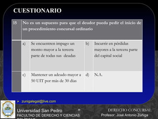 35
CUESTIONARIO
35
Universidad San Pedro
FACULTAD DE DERECHO Y CIENCIAS
DERECHO CONCURSAL
Profesor: José Antonio Zúñiga
 zunigalegal@live.com
15 No es un supuesto para que el deudor pueda pedir el inicio de
un procedimiento concursal ordinario
a) Se encuentren impago un
monto mayor a la tercera
parte de todas sus deudas
b) Incurrir en pérdidas
mayores a la tercera parte
del capital social
c) Mantener un adeudo mayor a
50 UIT por más de 30 días
d) N.A.
 