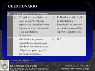 37
CUESTIONARIO
37
Universidad San Pedro
FACULTAD DE DERECHO Y CIENCIAS
DERECHO CONCURSAL
Profesor: José Antonio Zúñiga
 zunigalegal@live.com
17 Es una proposición incorrecta:
a) El deudor en su solicitud de
inicio de un PCO deberá
expresará su intención de una
Reestructuración Patrimonial
o una Disolución y
Liquidación
b) El Deudor será declarado
en Disolución y
Liquidación en caso que
sus pérdidas acumuladas
superen el capital social
c) Si el deudor es persona
natural deberá acreditar que
más de los dos tercios de sus
obligaciones provengan de la
actividad empresarial.
d) N.A.
 