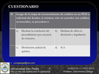 38
CUESTIONARIO
38
Universidad San Pedro
FACULTAD DE DERECHO Y CIENCIAS
DERECHO CONCURSAL
Profesor: José Antonio Zúñiga
 zunigalegal@live.com
18 Luego de la etapa de reconocimiento de créditos en un PCO a
solicitud del deudor, si existiese solo un acreedor con créditos
reconocidos, se procederá a:
a) Declarar la conclusión del
procedimiento por ausencia
de concurso.
b) Declarar de oficio la
disolución y liquidación
c) Declaración judicial de
quiebra.
d) N.A.
 
