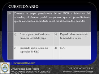39
CUESTIONARIO
39
Universidad San Pedro
FACULTAD DE DERECHO Y CIENCIAS
DERECHO CONCURSAL
Profesor: José Antonio Zúñiga
 zunigalegal@live.com
19 Durante la etapa postulatoria de un PCO a iniciativa del
acreedor, el deudor podrá asegurarse que el procedimiento
quede concluido e infundada la solitud del acreedor, cuando:
a) Ante la presentación de una
promesa formal de pago
b) Pagando al menos más de
la mitad de la deuda
c) Probando que la deuda no
supera las 50 UIT.
d) N.A.
 