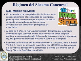 4
Universidad San Pedro
FACULTAD DE DERECHO Y CIENCIAS
Régimen del Sistema Concursal
CASO: AMERICA TELEVISION:
 Como resultado de la capitalización de deuda, varía
considerablemente el accionariado de la empresa,
pues aquellos acreedores que aceptaron capitalizar
su deuda se convirtieron en los mayores
accionistas y sus accionistas primigenios en
minoritarios.
 Al cabo de 8 años, la nueva administración designada por la junta de
acreedores logra cancelar toda la deuda concursal antes del plazo
previsto, y esta compañía sale del procedimiento concursal y nuevamente
la junta general de accionista reasume el control de la empresa.
 La nueva conformación del accionariado de esta compañía, tiene a “Plural
TV S.A.C.” como su accionista mayoritario con el 99.99% de las acciones,
y a su vez esta sociedad está conformada el Grupo El Comercio con el
70% y Diario La República con el 30%.
DERECHO CONCURSAL
Profesor: José Antonio Zúñiga
 