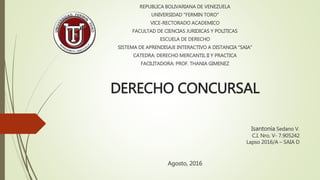 DERECHO CONCURSAL
Isantonia Sedano V.
C.I. Nro. V- 7.905242
Lapso 2016/A – SAIA D
REPUBLICA BOLIVARIANA DE VENEZUELA
UNIVERSIDAD “FERMIN TORO”
VICE-RECTORADO ACADEMICO
FACULTAD DE CIENCIAS JURIDICAS Y POLITICAS
ESCUELA DE DERECHO
SISTEMA DE APRENDISAJE INTERACTIVO A DISTANCIA “SAIA”
CATEDRA: DERECHO MERCANTIL II Y PRACTICA
FACILITADORA: PROF. THANIA GIMENEZ
Agosto, 2016
 