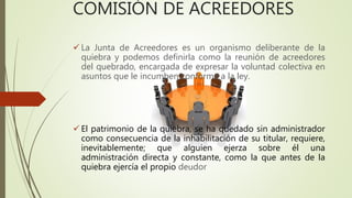 COMISIÓN DE ACREEDORES
 La Junta de Acreedores es un organismo deliberante de la
quiebra y podemos definirla como la reunión de acreedores
del quebrado, encargada de expresar la voluntad colectiva en
asuntos que le incumben conforme a la ley.
 El patrimonio de la quiebra, se ha quedado sin administrador
como consecuencia de la inhabilitación de su titular, requiere,
inevitablemente; que alguien ejerza sobre él una
administración directa y constante, como la que antes de la
quiebra ejercía el propio deudor
 