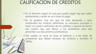 CALIFICACIÓN DE CRÉDITOS
 En el Derecho según el cual para poder pagar hay que saber
previamente a quién se va a hacer el pago.
 En la quiebra, una vez que ha sido declarada y sean
nombrados los síndicos definitivos, es necesario proceder a
hacer un cuadro calificativo de los créditos y depuse de hecho
ese cuadro, hay que llamar a los acreedores para que
presenten sus documentos justificativos.
 Ese cuadro se hace en base al balance y a las listas de
acreedores que deben levantar los síndicos y también el
fallido.
 