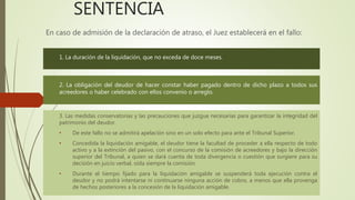 SENTENCIA
En caso de admisión de la declaración de atraso, el Juez establecerá en el fallo:
1. La duración de la liquidación, que no exceda de doce meses.
2. La obligación del deudor de hacer constar haber pagado dentro de dicho plazo a todos sus
acreedores o haber celebrado con ellos convenio o arreglo.
3. Las medidas conservatorias y las precauciones que juzgue necesarias para garantizar la integridad del
patrimonio del deudor.
• De este fallo no se admitirá apelación sino en un solo efecto para ante el Tribunal Superior.
• Concedida la liquidación amigable, el deudor tiene la facultad de proceder a ella respecto de todo
activo y a la extinción del pasivo, con el concurso de la comisión de acreedores y bajo la dirección
superior del Tribunal, a quien se dará cuenta de toda divergencia o cuestión que surgiere para su
decisión en juicio verbal, oída siempre la comisión.
• Durante el tiempo fijado para la liquidación amigable se suspenderá toda ejecución contra el
deudor y no podrá intentarse ni continuarse ninguna acción de cobro, a menos que ella provenga
de hechos posteriores a la concesión de la liquidación amigable.
 