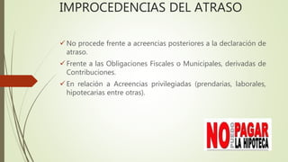 IMPROCEDENCIAS DEL ATRASO
 No procede frente a acreencias posteriores a la declaración de
atraso.
 Frente a las Obligaciones Fiscales o Municipales, derivadas de
Contribuciones.
 En relación a Acreencias privilegiadas (prendarias, laborales,
hipotecarias entre otras).
 