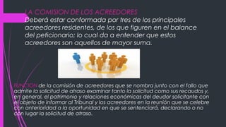 LA COMISION DE LOS ACREEDORES
Deberá estar conformada por tres de los principales
acreedores residentes, de los que figuren en el balance
del peticionario; lo cual da a entender que estos
acreedores son aquellos de mayor suma.
FUNCION de la comisión de acreedores que se nombra junto con el fallo que
admite la solicitud de atraso examinar tanto la solicitud como sus recaudos y,
en general, el patrimonio y relaciones económicas del deudor solicitante con
el objeto de informar al Tribunal y los acreedores en la reunión que se celebre
con anterioridad a la oportunidad en que se sentenciará, declarando o no
con lugar la solicitud de atraso.
 