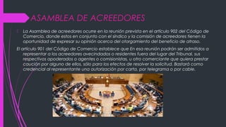 ASAMBLEA DE ACREEDORES
 La Asamblea de acreedores ocurre en la reunión prevista en el artículo 902 del Código de
Comercio, donde estos en conjunto con el síndico y la comisión de acreedores tienen la
oportunidad de expresar su opinión acerca del otorgamiento del beneficio de atraso.
El artículo 901 del Código de Comercio establece que En esa reunión podrán ser admitidos a
representar a los acreedores avecindados o residentes fuera del lugar del Tribunal, sus
respectivos apoderados o agentes o comisionistas, u otro comerciante que quiera prestar
caución por alguno de ellos, sólo para los efectos de resolver la solicitud. Bastará como
credencial al representante una autorización por carta, por telegrama o por cable.
 