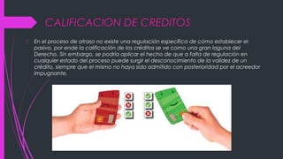 CALIFICACION DE CREDITOS
 En el proceso de atraso no existe una regulación específica de cómo establecer el
pasivo, por ende la calificación de los créditos se ve como una gran laguna del
Derecho. Sin embargo, se podría aplicar el hecho de que a falta de regulación en
cualquier estado del proceso puede surgir el desconocimiento de la validez de un
crédito, siempre que el mismo no haya sido admitido con posterioridad por el acreedor
impugnante.
 