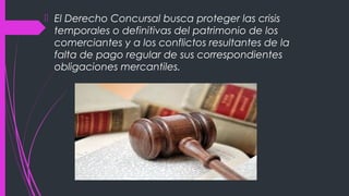  El Derecho Concursal busca proteger las crisis
temporales o definitivas del patrimonio de los
comerciantes y a los conflictos resultantes de la
falta de pago regular de sus correspondientes
obligaciones mercantiles.
 