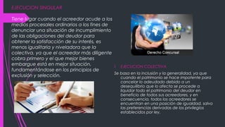 EJECUCION SINGULAR
Tiene lugar cuando el acreedor acude a los
medios procesales ordinarios a los fines de
denunciar una situación de incumplimiento
de las obligaciones del deudor para
obtener la satisfacción de su interés, es
menos igualitaria y niveladora que la
colectiva, ya que el acreedor más diligente
cobra primero y el que mejor bienes
embargue está en mejor situación,
fundamentándose en los principios de
exclusión y selección.
 EJECUCION COLECTIVA
Se basa en la inclusión y la generalidad, ya que
cuando el patrimonio se hace impotente para
cancelar lo adeudado debido a un
desequilibrio que lo afecta se procede a
liquidar todo el patrimonio del deudor en
beneficio de todos sus acreedores, y en
consecuencia, todos los acreedores se
encuentran en una posición de igualdad, salvo
las preferencias derivadas de los privilegios
establecidos por ley.
 