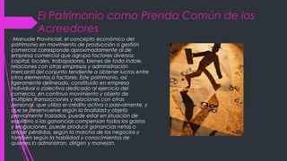 El Patrimonio como Prenda Común de los
Acreedores
Manuale Provinciali, el concepto económico del
patrimonio en movimiento de producción o gestión
comercial corresponde aproximadamente al de
empresa comercial que agrupa factores diversos:
capital, locales, trabajadores, bienes de toda índole,
relaciones con otras empresas y administración
mercantil del conjunto tendiente a obtener lucros entre
otros elementos o factores. Este patrimonio, así
ligeramente delineado, constituido en empresa
individual o colectiva dedicado al ejercicio del
comercio, en continuo movimiento y objeto de
múltiples transacciones y relaciones con otras
personas, que utiliza el crédito activa o pasivamente, y
que se desenvuelve según la finalidad y objeto
previamente trazados, puede estar en situación de
equilibrio si las ganancias compensan todos los gastos
y erogaciones, puede producir ganancias netas o
arrojar pérdidas, según la marcha de los negocios y
también según la habilidad y conocimientos de
quienes lo administran, dirigen y manejan.
 