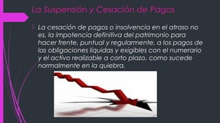 La Suspensión y Cesación de Pagos
 La cesación de pagos o insolvencia en el atraso no
es, la impotencia definitiva del patrimonio para
hacer frente, puntual y regularmente, a los pagos de
las obligaciones líquidas y exigibles con el numerario
y el activo realizable a corto plazo, como sucede
normalmente en la quiebra.
 