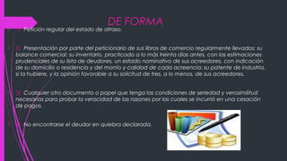DE FORMA
 1) Petición regular del estado de atraso.
 2) Presentación por parte del peticionario de sus libros de comercio regularmente llevados; su
balance comercial; su inventario, practicado a lo más treinta días antes, con las estimaciones
prudenciales de su lista de deudores, un estado nominativo de sus acreedores, con indicación
de su domicilio o residencia y del monto y calidad de cada acreencia: su patente de industria,
si la hubiere, y la opinión favorable a su solicitud de tres, a lo menos, de sus acreedores.
 3) Cualquier otro documento o papel que tenga las condiciones de seriedad y verosimilitud
necesarias para probar la veracidad de las razones por las cuales se incurrió en una cesación
de pagos.
 4) No encontrarse el deudor en quiebra declarada.
 