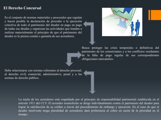El Derecho Concursal
Es el conjunto de normas materiales y procesales que regulan
y hacen posible la declaración de proceder a la ejecución
colectiva de todo el patrimonio del deudor en pago en pago
de todas sus deudas y organizan las actividades que tienden a
realizar materialmente el principio de que el patrimonio del
deudor es la prensa común o garantía de sus acreedores.
Debe relacionarse con normas referentes al derecho procesal,
al derecho civil, comercial, administrativo, penal y a las
normas de derecho público.
Busca proteger las crisis temporales o definitivas del
patrimonio de los comerciantes y a los conflictos resultantes
de la falta de pago regular de sus correspondientes
obligaciones mercantiles.
La tutela de los acreedores está respaldada por el principio de responsabilidad patrimonial establecida en el
artículo 1911 del CCV. El acreedor insatisfecho se dirige individualmente contra el patrimonio del deudor para
lograr la satisfacción de su crédito a través del procedimiento de embargo y ejecución. En el caso de que el
deudor insolvente tenga pluralidad de acreedores dará preferencia al cobro en razón de la prioridad en el
tiempo.
 