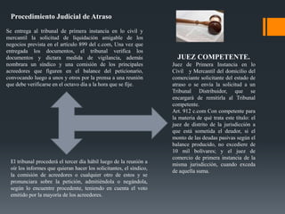 Procedimiento Judicial de Atraso
Se entrega al tribunal de primera instancia en lo civil y
mercantil la solicitud de liquidación amigable de los
negocios prevista en el artículo 899 del c.com, Una vez que
entregada los documentos, el tribunal verifica los
documentos y dictara medida de vigilancia, además
nombrara un síndico y una comisión de los principales
acreedores que figuren en el balance del peticionario,
convocando luego a unos y otros por la prensa a una reunión
que debe verificarse en el octavo día a la hora que se fije.
El tribunal procederá el tercer día hábil luego de la reunión a
oír los informes que quieran hacer los solicitantes, el síndico,
la comisión de acreedores o cualquier otro de estos y se
pronunciara sobre la petición, admitiéndola o negándola,
según lo encuentre procedente, teniendo en cuenta el voto
emitido por la mayoría de los acreedores.
JUEZ COMPETENTE.
Juez de Primera Instancia en lo
Civil y Mercantil del domicilio del
comerciante solicitante del estado de
atraso o se envía la solicitud a un
Tribunal Distribuidor, que se
encargará de remitirla al Tribunal
competente.
Art. 912 c.com Con competente para
la materia de qué trata este título: el
juez de distrito de la jurisdicción a
que está sometida el deudor, si el
monto de las deudas pasivas según el
balance producido, no excediere de
10 mil bolívares; y el juez de
comercio de primera instancia de la
misma jurisdicción, cuando exceda
de aquella suma.
 