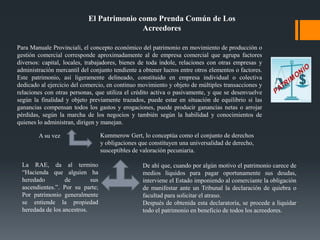 El Patrimonio como Prenda Común de Los
Acreedores
Para Manuale Provinciali, el concepto económico del patrimonio en movimiento de producción o
gestión comercial corresponde aproximadamente al de empresa comercial que agrupa factores
diversos: capital, locales, trabajadores, bienes de toda índole, relaciones con otras empresas y
administración mercantil del conjunto tendiente a obtener lucros entre otros elementos o factores.
Este patrimonio, así ligeramente delineado, constituido en empresa individual o colectiva
dedicado al ejercicio del comercio, en continuo movimiento y objeto de múltiples transacciones y
relaciones con otras personas, que utiliza el crédito activa o pasivamente, y que se desenvuelve
según la finalidad y objeto previamente trazados, puede estar en situación de equilibrio si las
ganancias compensan todos los gastos y erogaciones, puede producir ganancias netas o arrojar
pérdidas, según la marcha de los negocios y también según la habilidad y conocimientos de
quienes lo administran, dirigen y manejan.
A su vez Kummerow Gert, lo conceptúa como el conjunto de derechos
y obligaciones que constituyen una universalidad de derecho,
susceptibles de valoración pecuniaria.
La RAE, da al termino
“Hacienda que alguien ha
heredado de sus
ascendientes.”. Por su parte;
Por patrimonio generalmente
se entiende la propiedad
heredada de los ancestros.
De ahí que, cuando por algún motivo el patrimonio carece de
medios líquidos para pagar oportunamente sus deudas,
interviene el Estado imponiendo al comerciante la obligación
de manifestar ante un Tribunal la declaración de quiebra o
facultad para solicitar el atraso.
Después de obtenida esta declaratoria, se procede a liquidar
todo el patrimonio en beneficio de todos los acreedores.
 