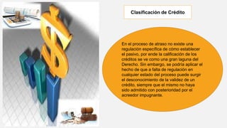En el proceso de atraso no existe una
regulación específica de cómo establecer
el pasivo, por ende la calificación de los
créditos se ve como una gran laguna del
Derecho. Sin embargo, se podría aplicar el
hecho de que a falta de regulación en
cualquier estado del proceso puede surgir
el desconocimiento de la validez de un
crédito, siempre que el mismo no haya
sido admitido con posterioridad por el
acreedor impugnante.
Clasificación de Crédito
 