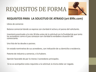 REQUISITOS DE FORMA
REQUISITOS PARA LA SOLICITUD DE ATRASO (art 899c.com)
Libros de comercio
Balance comercial donde se exprese con claridad el activo y el pasivo del solicitante.
Inventario practicado a lo más 30 días antes de la solicitud con la finalidad de que tanto
los acreedores como el juez conozcan con claridad la verdadera situación del
comerciante.
Una lista de las deudas o pasivos.
Un estado nominativo de sus acreedores, con indicación de su domicilio o residencia.
Patente de industria y comercio, si la hubiere.
Opinión favorable de por lo menos 3 acreedores principales.
Si no se acompañan estos requisitos a la solicitud, la misma debe ser negada.
 