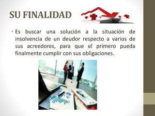 SU FINALIDAD
• Es buscar una solución a la situación de
insolvencia de un deudor respecto a varios de
sus acreedores, para que el primero pueda
finalmente cumplir con sus obligaciones.
 