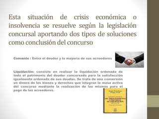 Esta situación de crisis económica o
insolvencia se resuelve según la legislación
concursal aportando dos tipos de soluciones
como conclusióndel concurso
Convenio : Entre el deudor y la mayoría de sus acreedores
Liquidación: consiste en realizar la liquidación ordenada de
todo el patrimonio del deudor concursado para la satisfacción
igualmente ordenada de sus deudas. Se trata de una conversión
en dinero de los bienes y derechos que integran la masa activa
del concurso mediante la realización de los mismos para el
pago de los acreedores.
 