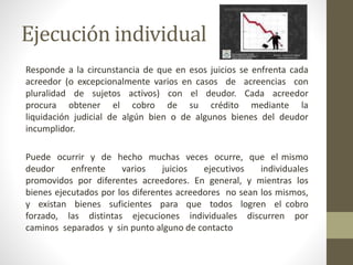 Ejecución individual
Responde a la circunstancia de que en esos juicios se enfrenta cada
acreedor (o excepcionalmente varios en casos de acreencias con
pluralidad de sujetos activos) con el deudor. Cada acreedor
procura obtener el cobro de su crédito mediante la
liquidación judicial de algún bien o de algunos bienes del deudor
incumplidor.
Puede ocurrir y de hecho muchas veces ocurre, que el mismo
deudor enfrente varios juicios ejecutivos individuales
promovidos por diferentes acreedores. En general, y mientras los
bienes ejecutados por los diferentes acreedores no sean los mismos,
y existan bienes suficientes para que todos logren el cobro
forzado, las distintas ejecuciones individuales discurren por
caminos separados y sin punto alguno de contacto
 