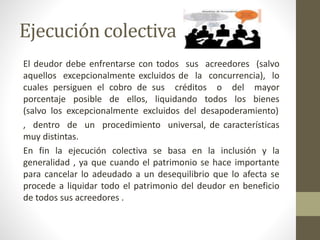 Ejecución colectiva
El deudor debe enfrentarse con todos sus acreedores (salvo
aquellos excepcionalmente excluidos de la concurrencia), lo
cuales persiguen el cobro de sus créditos o del mayor
porcentaje posible de ellos, liquidando todos los bienes
(salvo los excepcionalmente excluidos del desapoderamiento)
, dentro de un procedimiento universal, de características
muy distintas.
En fin la ejecución colectiva se basa en la inclusión y la
generalidad , ya que cuando el patrimonio se hace importante
para cancelar lo adeudado a un desequilibrio que lo afecta se
procede a liquidar todo el patrimonio del deudor en beneficio
de todos sus acreedores .
 