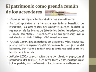 El patrimonio como prenda común
de los acreedores
• «Expresa que alguien ha heredado a sus ascendientes»
• En contraposición a la herencia aceptada a beneficio de
inventario, los acreedores del causante pueden solicitar la
separación de los bienes de éste de los de los herederos, con
el fin de garantizar el cumplimiento de sus acreencias. Así lo
señalan los artículo 1.049 y 1.050, ejusdem.c.com
• Artículo 1.049.- Los acreedores de la herencia y los legatarios,
pueden pedir la separación del patrimonio del de cujus y el del
heredero, aun cuando tengan una garantía especial sobre los
bienes de la herencia.
• Artículo 1.050.- La separación tiene por objeto el pago, con el
patrimonio del de cujus, a los acreedores y a los legatarios que
la han pedido, con preferencia a los acreedores del heredero.
 