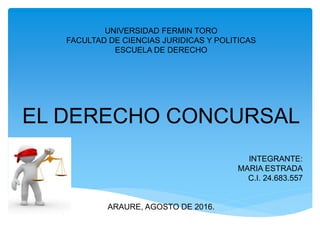 UNIVERSIDAD FERMIN TORO
FACULTAD DE CIENCIAS JURIDICAS Y POLITICAS
ESCUELA DE DERECHO
EL DERECHO CONCURSAL
INTEGRANTE:
MARIA ESTRADA
C.I. 24.683.557
ARAURE, AGOSTO DE 2016.
 