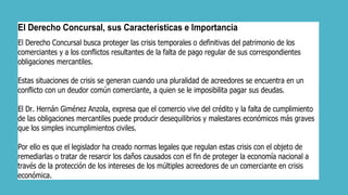 El Derecho Concursal, sus Características e Importancia
El Derecho Concursal busca proteger las crisis temporales o definitivas del patrimonio de los
comerciantes y a los conflictos resultantes de la falta de pago regular de sus correspondientes
obligaciones mercantiles.
Estas situaciones de crisis se generan cuando una pluralidad de acreedores se encuentra en un
conflicto con un deudor común comerciante, a quien se le imposibilita pagar sus deudas.
El Dr. Hernán Giménez Anzola, expresa que el comercio vive del crédito y la falta de cumplimiento
de las obligaciones mercantiles puede producir desequilibrios y malestares económicos más graves
que los simples incumplimientos civiles.
Por ello es que el legislador ha creado normas legales que regulan estas crisis con el objeto de
remediarlas o tratar de resarcir los daños causados con el fin de proteger la economía nacional a
través de la protección de los intereses de los múltiples acreedores de un comerciante en crisis
económica.
 