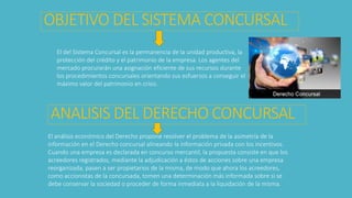 El del Sistema Concursal es la permanencia de la unidad productiva, la
protección del crédito y el patrimonio de la empresa. Los agentes del
mercado procurarán una asignación eficiente de sus recursos durante
los procedimientos concursales orientando sus esfuerzos a conseguir el
máximo valor del patrimonio en crisis.
OBJETIVO DEL SISTEMA CONCURSAL
ANALISIS DEL DERECHO CONCURSAL
El análisis económico del Derecho propone resolver el problema de la asimetría de la
información en el Derecho concursal alineando la información privada con los incentivos.
Cuando una empresa es declarada en concurso mercantil, la propuesta consiste en que los
acreedores registrados, mediante la adjudicación a éstos de acciones sobre una empresa
reorganizada, pasen a ser propietarios de la misma, de modo que ahora los acreedores,
como accionistas de la concursada, tomen una determinación más informada sobre si se
debe conservar la sociedad o proceder de forma inmediata a la liquidación de la misma.
 