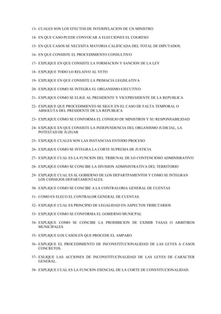 13- CUALES SON LOS EFECTOS DE INTERPELACION DE UN MINISTRO

14- EN QUE CASO PUEDE CONVOCAR A ELECCIONES EL COGRESO

15- EN QUE CASOS SE NECESITA MAYORIA CALIFICADA DEL TOTAL DE DIPUTADOS.

16- EN QUE CONSISTE EL PROCEDIMIENTO CONSULTIVO

17- EXPLIQUE EN QUE CONSISTE LA FORMACION Y SANCION DE LA LEY

18- EXPLIQUE TODO LO RELAIVO AL VETO

19- EXPLIQUE EN QUE CONSISTE LA PRIMACIA LEGISLATIVA

20- EXPLIQUE COMO SE INTEGRA EL ORGANISMO EJECUTIVO

21- EXPLIQUE COMO SE ELIGE AL PRESIDENTE Y VICEPRESIDENTE DE LA REPUBLICA

22- EXPLIQUE QUE PROCEDIMIENTO SE SIGUE EN EL CASO DE FALTA TEMPORAL O
    ABSOLUTA DEL PRESIDENTE DE LA REPUBLICA

23- EXPLIQUE COMO SE CONFORMA EL CONSEJO DE MINISTROS Y SU RESPONSABILIDAD

24- EXPLIQUE EN QUE CONSISTE LA INDEPENDENCIA DEL ORGANISMO JUDICIAL, LA
    POTESTAD DE JUZGAR

25- EXPLIQUE CUALES SON LAS INSTANCIAS ENTODO PROCESO

26- EXPLIQUE COMO SE INTEGRA LA CORTE SUPREMA DE JUSTICIA

27- EXPLIQUE CUAL ES LA FUNCION DEL TRIBUNAL DE LO CONTENCIOSO ADMINISRATIVO

28- EXPLIQUE COMO SE CONCIBE LA DIVISION ADMINISTRATIVA DEL TERRITORIO

29- EXPLIQUE CUAL ES SL GOBIERNO DE LOS DEPARTPAMENTOS Y COMO SE INTEGRAN
    LOS CONSEJOS DEPARTAMENTALES.

30- EXPLIQUE COMO SE CONCIBE A LA CONTRALORIA GENERAL DE CUENTAS

31- COMO ES ELECO EL CONTRALOR GENERAL DE CUENTAS.

32- EXPLIQUE CUAL ES PRINCIPIO DE LEGALIDAD EN ASPECTOS TRIBUTARIOS

33- EXPLIQUE COMO SE CONFORMA EL GOBIERNO MUNICPAL

34- EXPLIQUE COMO SE CONCIBE LA PROHIBICION DE EXIMIR TASAS O ARBITIROS
    MUNICIPALES

35- EXPLIQUE LOS CASOS EN QUE PROCEDE EL AMPARO

36- EXPLIQUE EL PROCEDIMIENTO DE INCONSTITUCIONALIDAD DE LAS LEYES A CASOS
    CONCRETOS.

37- EXLIQUE LAS ACCIONES DE INCONSTITUCINALIDAD DE LAS LEYES DE CARÁCTER
    GENERAL.

38- EXPLIQUE CUAL ES LA FUNCION ESENCIAL DE LA CORTE DE CONSTITUCIONALIDAD.
 