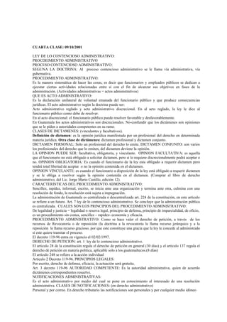 CUARTA CLASE: 09/10/2001

LEY DE LO CONTENCIOSO ADMINISTRATIVO:
PROCDEIMIENTO ADMINISTRATIVO
PROCESO CONTENCIOSO ADMINISTRATIVO:
SEGUNA LA DOCTRINA: Al proceso contencioso administrativo se le llama vía administrativa, vía
gubernativa.
PROCEDIMIENTO ADMINISTRATIVO:
Es la manera sistemática de hacer las cosas, es decir que funcionarios y empleados públicos se dedican a
ejecutar ciertas actividades relacionadas entre sí con el fin de alcanzar sus objetivos en fases de la
administración. (Actividades administrativas = actos administrativos)
QUE ES ACTO ADMINISTRATIVO:
Es la declaración unilateral de voluntad emanada del funcionario público y que produce consecuencias
jurídicas. El acto administrativo según la doctrina puede ser:
Acto administrativo reglado y acto administrativo discrecional. En al acto reglado, la ley le dice al
funcionario público como debe de resolver.
En al acto discrecional: el funcionario público puede resolver favorable y desfavorablemente.
En Guatemala los actos administrativos son discrecionales. No-confundir que los dictámenes son opiniones
que se le piden a autoridades competentes en su ramo.
CLASES DE DICTAMENES: (vinculantes y facultativos).
Definición de dictamen: es la opinión jurídica manifestada por un profesional del derecho en determinada
materia jurídica. Otra clase de dictámenes: dictamen profesional y dictamen conjunto.
DICTAMEN PERSONAL: Solo un profesional del derecho lo emite. DICTAMEN CONJUNTO: son varios
los profesionales del derecho que lo emiten, del dictamen deviene la opinión.
LA OPINION PUEDE SER: facultativa, obligatoria, y vinculante. OPINION FACULTATIVA: es aquella
que el funcionario no está obligado a solicitar dictamen, pero si lo requiere discrecionalmente podrá aceptar o
no. OPINION OBLIGATORIA: Es cuando el funcionario de la ley esta obligado a requerir dictamen pero
tendrá total libertad de aceptar o no la opinión contenida en el dictamen.
OPINION VINCULANTE: es cuando el funcionario a disposición de la ley está obligado a requerir dictamen
y se le obliga a resolver según la opinión contenida en el dictamen. (Comprar el libro de derecho
administrativo, del Lic. Jorge Mario Castillo, edición 12).
CARACTERISTICAS DEL PROCEDIMIENTO ADMINISTRATIVO:
Sencillez, rapidez, informal, escrito, se inicia ante una organización y termina ante otra, culmina con una
resolución de fondo, la resolución está sujeta a impugnación.
La administración de Guatemala es centralizada o descentralizada art. 224 de la constitución, en este artículo
se refiere a un futuro. Art. 7 ley de lo contencioso administrativo. Se concluye que la administración pública
es centralizada. CUALES SON LOS PRINCIPIOS DEL PROCEDIMIENTO ADMINISTRATIVO:
De legalidad y justicia = legalidad o reserva legal, principio de defensa, principio de imparcialidad, de oficio,
es un procedimiento sin costas, sencillez – rapidez- economía y eficacia.
PROCEDIMIENTO ADMINISTRATIVO: Como se hace valer el derecho de petición, a través de los
recursos de Revocatoria o de reposición (la doctrina a la revocatoria le llama recurso jerárquico y a la
reposición le llama recurso gracioso, por que este constituye una gracia que la ley le concede al administrado
si este quiere tramitar el proceso.
El decreto 119-96 entra en vigencia el 02/02/1997.
DERECHO DE PETICION: art. 1 ley de lo contencioso administrativo.
El articulo 28 de la constitución regula el derecho de petición en general (30 días) y el artículo 137 regula el
derecho de petición en materia política, aplicable solo a los guatemaltecos.(8 días)
El artículo 248 se refiere a la acción individual
Articulo 2 Decreto 119-96. PRINCIPIOS LEGALES:
Por escrito, derecho de defensa, eficacia, la actuación será gratuita.
Art. 3 decreto 119-96 AUTORIDAD COMPETENTE: Es la autoridad administrativa, quien de acuerdo
dictámenes correspondientes resuelve.
NOTIFICACIONES ADMINISTRATIVAS:
Es el acto administrativo por medio del cual se pone en conocimiento al interesado de una resolución
administrativa. CLASES DE NOTIFICACIONES: (en derecho administrativo)
Personal y por correo. En derecho tributario las notificaciones son personales y por cualquier medio idóneo
 