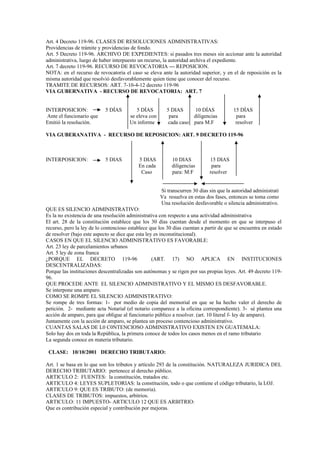 Art. 4 Decreto 119-96. CLASES DE RESOLUCIONES ADMINISTRATIVAS:
Providencias de trámite y providencias de fondo.
Art. 5 Decreto 119-96. ARCHIVO DE EXPEDIENTES: si pasados tres meses sin accionar ante la autoridad
administrativa, luego de haber interpuesto un recurso, la autoridad archiva el expediente.
Art. 7 decreto 119-96. RECURSO DE REVOCATORIA --- REPOSICION.
NOTA: en el recurso de revocatoria el caso se eleva ante la autoridad superior, y en el de reposición es la
misma autoridad que resolvió desfavorablemente quien tiene que conocer del recurso.
TRAMITE DE RECURSOS: ART. 7-10-4-12 decreto 119-96
VIA GUBERNATIVA - RECURSO DE REVOCATORIA: ART. 7


INTERPOSICION:              5 DÍAS        5 DÍAS         5 DIAS     10 DÍAS             15 DÍAS
 Ante el funcionario que               se eleva con       para     diligencias           para
Emitió la resolución.                  Un informe        cada caso para M.F              resolver

VIA GUBERANATIVA - RECURSO DE REPOSICION: ART. 9 DECRETO 119-96



INTERPOSICION:              5 DIAS         5 DIAS          10 DIAS           15 DIAS
                                           En cada         diligencias        para
                                            Caso           para: M:F         resolver


                                                      Si transcurren 30 días sin que la autoridad administrati
                                                      Va resuelva en estas dos fases, entonces se toma como
                                                      Una resolución desfavorable o silencia administrativo.
QUE ES SILENCIO ADMINISTRATIVO:
Es la no existencia de una resolución administrativa con respecto a una actividad administrativa
El art. 28 de la constitución establece que los 30 días cuentan desde el momento en que se interpuso el
recurso, pero la ley de lo contencioso establece que los 30 días cuentan a partir de que se encuentra en estado
de resolver (bajo este aspecto se dice que esta ley es inconstitucional).
CASOS EN QUE EL SILENCIO ADMINISTRATIVO ES FAVORABLE:
Art. 23 ley de parcelamientos urbanos
Art. 5 ley de zona franca
¿PORQUE EL DECRETO 119-96                          (ART. 17) NO APLICA EN INSTITUCIONES
DESCENTRALIZADAS:
Porque las instituciones descentralizadas son autónomas y se rigen por sus propias leyes. Art. 49 decreto 119-
96.
QUE PROCEDE ANTE EL SILENCIO ADMINISTRATIVO Y EL MISMO ES DESFAVORABLE.
Se interpone una amparo.
COMO SE ROMPE EL SILENCIO ADMINISTRATIVO:
Se rompe de tres formas: 1- por medio de copia del memorial en que se ha hecho valer el derecho de
petición. 2- mediante acta Notarial (el notario comparece a la oficina correspondiente). 3- sé plantea una
acción de amparo, para que obligue al funcionario público a resolver. (art. 10 literal f- ley de amparo).
Juntamente con la acción de amparo, se plantea un proceso contencioso administrativo.
CUANTAS SALAS DE L0 C0NTENCIOSO ADMINISTRATIVO EXISTEN EN GUATEMALA:
Solo hay dos en toda la República, la primera conoce de todos los casos menos en el ramo tributario
La segunda conoce en materia tributario.

 CLASE: 10/10/2001 DERECHO TRIBUTARIO:

Art. 1 se basa en lo que son los tributos y artículo 293 de la constitución. NATURALEZA JURIDICA DEL
DERECHO TRIBUTARIO: pertenece al derecho público.
ARTICULO 2: FUENTES: la constitución, tratados etc.
ARTICULO 4: LEYES SUPLETORIAS: la constitución, todo o que contiene el código tributario, la LOJ.
ARTICULO 9: QUE ES TRIBUTO: (de memoria).
CLASES DE TRIBUTOS: impuestos, arbitrios.
ARTICULO: 11 IMPUESTO- ARTICULO 12 QUE ES ARBITRIO:
Que es contribución especial y contribución por mejoras.
 