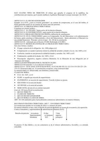 HAY CUATRO TIPOS DE TRIBUTOS: El tributo que aprueba el congreso de la república, las
contribuciones por mejoras; que lo puede establecer el gobierno Municipal ó consejo municipal. Art. 86-85


ARTICULO 31: EL HECHO GENERADOR:
Ejemplo: en el IVA: ¿cual es el hecho generador?: un contrato de compraventa, en el caso del timbre, el
hecho generador puede ser un contrato de mutuo entre dos personas.
ARTICULO. 14: OBLIGACIONES TRIBUTARIAS:
Constituye un vínculo jurídico…
ARTICULO 17. EL ESTADO : Sujeto activo de la relación tributaria.
ARTICULO 18: El CONTRIBUYENTE: sujeto pasito de la relación tributaria.
ARTICULO 21 OBLIGADO POR DEUDA PROPIA, definición de contribuyente.
ARTICULO 22: EN EL FIDEICOMISO: quien es el responsable. Fin del fideicomiso: es la administración
de bienes, quién constituye el fideicomitente, a favor del fideicomisario. Quien administra: el fiduciario (es
una entidad financiera). Principio: solvet et repet. Art. 243 de la constitución.
ARTICULO 30 – reformado por el Decreto 29-2001 Reformado (2-8-2001).
ARTICULO 35. MEDIOS DE EXTINGUIR LA OBLIGACION TRIBUTARIA:
Son cinco formas o medios:
• El pago: extinción de la obligación. Art. 1380 código civil.
•   Compensación: es cuando 2 personas reúnen la calidad de acreedor y deudor a la vez. Art. 1469 c.civil
•   Confusión: reunión en una persona la calidad de deudor y acreedor. Art. 1495 c.civil.
•   Condonación o perdón de la deuda. Art. 1489 c. Civil.
•    Prescripción: adquisitiva, negativa extintiva liberatoria. Es la liberación de una obligación por el
 transcurso del tiempo.
ARTICULOS REFORMADOS POR EL DECRETO 29-2001:
ARTICULO 50 numerales 3 y 6 se adicionó el número 9
ARTICULO 53 –54-56- 69-66 74-84-85-86-89-90-92 –93-97-98-100-105-111-112-114-119-120-125- 129-
133-151 (Irretroactividad, art. 15 constitución) excepción, si hay irretroactividad
La retroactividad y la ultractividad, son sinónimos, extractividad..
CLASES DE MORA:
• Civil. Art. 1428 c.civil
•   EX RE: es aquella que necesita de requerimiento
•   EX-PERSONA: no necesita de requerimiento. Vencido el plazo se ejecuta.
•   SOLVENDI. Es la mora del deudor
•   ACCIPENDI: es la mora del acreedor
•   MERCANTIL deviene de un contrato mercantil
(Leer art. 183 inciso R) de la constitución).
1- QUE ES TRIBUTO:
2- CLASES DE TRIBUTO
3- QUE ES HECHO GENERADOR
4- QUE ES MORA- CLASES DE MORA
ART. 161-168 analizarlos para el procedimiento contencioso administrativo en materia tributaria.

RECURSO EN MATERIA TRIBUTARIA: ART.7 -154 CODIGO TRIBUTARIO
Las resoluciones pueden ser revocadas de oficio o a instancia de parte.
En materia tributaria se hace valer el derecho de petición mediante un recurso de revocatoria y de reposición.
Contra el intendente y superintendente de administración tributaria (SAT)

 Derecho de petición:     revocatoria:     10 días            5 días
                        Superintendente     se interpone      superior
                        Intendente           SAT              jerárquico



Si pasaron 15 días hábiles y no me contestaron se da el silencio administrativo, favorable y se entiende
concedido.
 