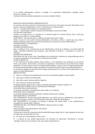 Si es cuestión administrativa entonces se traslada a un contencioso administrativo. (ejemplo: pactos
colectivos, contratos , etc.)
Cuestiones laborales proceden propiamente en un juicio ordinario laboral.



PROCESO CONTENCIONSO ADMINISTRATIVO:
Es un proceso de única instancia, inconstitucional, ley del servicio civil (conoce una sala). Procedencia de un
proceso contencioso administrativo: actos y resoluciones de la administración.
Art. 19 == principio difinitividad (en la vía administrativa)
Art. 20 == causar estado, vulnerar un derecho del demandante, acción de lesividad.
ACCION DE LESIVIDAD :
Cuando es el estado que lo va a plantear no es necesario agotar los recursos previos, tiene 3 años para
plantear la lesividad art. 19 último párrafo.
LESIVIDAD: Viene del latín laesio o laedere, que quiere decir, herir o dañar.
Desde el punto de vista jurídico técnico-administrativo: lesividad, se refiere a aquello que causa daño o
perjuicio al propio estado como consecuencia de aplicación o ejecución de un acto administrativo.
ELEMENTOS DE LA LESIVIDAD:
Esenciales y formales:
ELEMENTOS ESENCIALES:
Que lo establezca la ley, existencia de un acto administrativo, lesión de un derecho a un interés legal del
estado. Autoridad competente para declararla. (que autoridad lo declara?) el presidente en consejo de
ministros.
ELEMENTOS FORMALES:
Plazo dentro del cual se hace valer. Formalidades de su declaración, existencia de un procedimiento que ha
de seguir la autoridad en el conocimiento y decisión de la lesividad.
CARACTERISTICAS:
Es una institución de carácter jurídico técnico político, es una institución cuya tramitación es de carácter
mixto, es de carácter discrecional, es de carácter excepcional, es característica de una institución de carácter
reparadora. Es mixto porque se inicia en la administración pública y se hace valer en el órgano jurisdiccional
Es excepcional porque primero tengo que plantear la acción de lesividad y luego el procedo administrativo.
Es de carácter reparadora lo que busca ante el órgano jurisdiccional no es revocar un acto administrativo si no
reparar ese daño administrativo.
PRESUPUESTOS:
• Que sea realizado por la administración en uso de sus facultades regladas o discrecionales.
•   Que tenga el carácter de definitividad.
•   Que afecte o grave intereses públicos legítimos
•    Que vulnere los derechos del Estado.
Es facultad reglada cuando la ley lo regula, es facultad discrecional cuando lo acepten o no.
NATURALEZA JURIDICA DE LA ACCION DE LESIVIDAD:
PUNTO DE VISTA SUSTANTIVO:
La acción de lesividad es un trámite previo para acudir a la vía judicial.
PUNTO DE VISTA ADJETIVO:
Es un medio reparador que busca enmendar o subsanar la lesión que se produjo.
FINALIDAD DE LA LESIVIDAD:
FIN EXTRINSECO: Emisión del acuerdo gubernativo que declare que acto administrativo causa daños o
perjuicios al Estado y faculta a la PGN Promover el proceso contencioso administrativo.
FIN EINTRINSECO: Es proteger los derechos e intereses del Estado frente a actos administrativos
susceptibles de causarle daño y perjuicio.
TRAMITE DE ÑLA ACCION DE LESIVIDAD: (último que dicto el estado
Tiene tres fases:
Fase de iniciación, fase administrativa, fase judicial.
FASE DE INICIACION:
Consiste que el inicio de la declaración de lesividad debe hacerse dentro de los 3 años siguientes del acto que
la origina, aquí se pueden dar dos casos:
• De oficio por la autoridad que realizó el acto.
•   A instancia de una entidad administrativa con funciones de supervisión, fiscalización y revisión.
(ejemplo: Guatel no se ha retirado, existe como órgano administrativo)
 