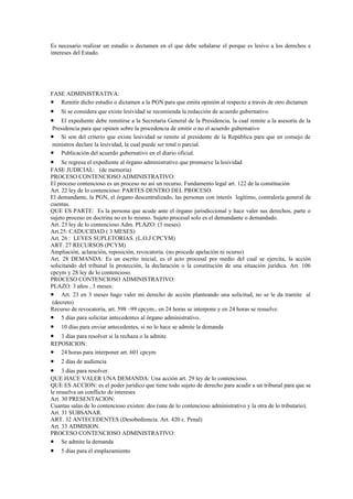Es necesario realizar un estudio o dectamen en el que debe señalarse el porque es lesivo a los derechos e
intereses del Estado.




FASE ADMINISTRATIVA:
• Remitir dicho estudio o dictamen a la PGN para que emita opinión al respecto a través de otro dictamen
•   Si se considera que existe lesividad se recomienda la redacción de acuerdo gubernativo.
•   El expediente debe remitirse a la Secretaria General de la Presidencia, la cual remite a la asesoría de la
 Presidencia para que opinen sobre la procedencia de emitir o no el acuerdo gubernativo
• Si son del criterio que existe lesividad se remite al presidente de la República para que en consejo de
 ministros declare la lesividad, la cual puede ser total o parcial.
• Publicación del acuerdo gubernativo en el diario oficial.
•    Se regresa el expediente al órgano administrativo que promueve la lesividad
FASE JUDICIAL: (de memoria)
PROCESO CONTENCIOSO ADMINISTRATIVO:
El proceso contencioso es un proceso no así un recurso. Fundamento legal art. 122 de la constitución
Art. 22 ley de lo contencioso: PARTES DENTRO DEL PROCESO.
El demandante, la PGN, el órgano descentralizado, las personas con interés legítimo, contraloría general de
cuentas.
QUE ES PARTE: Es la persona que acude ante el órgano jurisdiccional y hace valer sus derechos, parte o
sujeto proceso en doctrina no es lo mismo. Sujeto procesal solo es el demandante o demandado.
Art. 23 ley de lo contencioso Adm. PLAZO: (3 meses)
Art.25: CADUCIDAD ( 3 MESES)
Art. 26 : LEYES SUPLETORIAS. (L.O.J CPCYM)
ART. 27 RECURSOS (PCYM)
Ampliación, aclaración, reposición, revocatoria. (no procede apelación ni ocurso)
Art. 28 DEMANDA: Es un escrito inicial, es el acto procesal por medio del cual se ejercita, la acción
solicitando del tribunal la protección, la declaración o la constitución de una situación jurídica. Art. 106
cpcym y 28 ley de lo contencioso.
PROCESO CONTENCIOSO ADMINISTRATIVO:
PLAZO: 3 años , 3 meses:
• Art. 23 en 3 meses hago valer mi derecho de acción planteando una solicitud, no se le da tramite al
 (decreto)
Recurso de revocatoria, art. 598 –99 cpcym., en 24 horas se interpone y en 24 horas se resuelve.
• 5 días para solicitar antecedentes al órgano administrativo.
•   10 días para enviar antecedentes, si no lo hace se admite la demanda
•  3 días para resolver si la rechaza o la admite.
REPOSICION:
• 24 horas para interponer art. 601 cpcym
•   2 días de audiencia
•    3 días para resolver.
QUE HACE VALER UNA DEMANDA: Una acción art. 29 ley de lo contencioso.
QUE ES ACCION: es el poder jurídico que tiene todo sujeto de derecho para acudir a un tribunal para que se
le resuelva un conflicto de intereses
Art. 30 PRESENTACION:
Cuantas salas de lo contencioso existen: dos (una de lo contencioso administrativo y la otra de lo tributario).
Art. 31 SUBSANAR.
ART. 32 ANTECEDENTES (Desobediencia. Art. 420 c. Penal)
Art. 33 ADMISION.
PROCESO CONTENCIOSO ADMINISTRATIVO:
• Se admite la demanda
•   5 días para el emplazamiento
 
