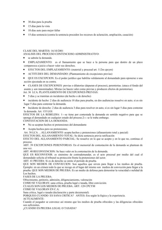 •   30 días para la prueba
•   15 días para la vista
•   10 días auto para mejor fallar
•   15 días sentencia (contra la sentencia proceden los recursos de aclaración, ampliación, casación)




CLASE DEL MARTES: 16/10/2001
ANALISIS DEL PROCESO CONTENCIOSO ADMINISTRATIVO:
• se admite la demanda.
•   EMPLAZAMIENTO: es el llamamiento que se hace a la persona para que dentro de un plazo
 comparezca a juicio a hacer valer sus derechos.
• EFECTOS DEL EMPLAZAMIENTO: (material y procesal art. 112m cpcym)
•   ACTITUDES DEL DEMANDADO: (Planteamiento de excepciones previas)
•    QUE ES EXCEPCION: Es el poder jurídico que habilita validamente al demandado para oponerse a una
 acción ejecutada en su contra.
• CLASES DE EXCEPCIONES: previas o dilatorias (depuran el proceso), perentorias. (ataca el fondo del
 asunto y son innominadas). Mixtas (se hacen valer como previas y producen efectos de perentorias).
Art. 36 LCA. PLANTEAMIENTO DE EXCEPCIONES PREVIAS:
• 5 días y se tramitan en incidentes (de hecho o de derecho)
•    incidente de hecho: 2 días de audiencia 10 días para prueba, en dos audiencias resuelve en auto, si es sin
 lugar 5 días para contestar la demanda.
• Incidente de derecho: 2 días de audiencia 3 días para resolver en auto, si es sin lugar 5 días para contestar
 la demanda. Art. 135 LOJ.
EFECTOS DE LA REBELDIA: 1—se tiene por contestada la demanda en sentido negativo para que se
oponga el demandado en cualquier estado del proceso.2--- se le traba embargo.
CONTESTACION DE LA DEMANDA:
• No se aceptan hechos ni pretensiones del demandante
•    Acepta hechos pero no pretensiones.
 Art. 38 LCA …ALLANAMIENTO: acepta hechos y pretensiones (allanamiento total y parcial)
EFECTOS DEL ALLANAMIENTO TOTAL: Se dicta sentencia previa ratificación
EFECTO DEL ALLANAMIENTO PARCIAL: Se resuelve en lo que se acepto y en lo que no, continua el
proceso.
ART. 39 EXCEPCIONES PERENTORIAS: En el memorial de contestación de la demanda se plantean de
una vez.
ART. 40 RECONVENCION: Se hace valer en la contestación de la demanda.
QUE ES RECONVENIR: es sinónimo de contrademandar, es el acto procesal por medio del cual el
demandado solicita al tribunal su protección frente la pretensiones del actor.
ART. 41 PRUEBA: Si es de derecho se omite el período de prueba.
QUE SON MEDIOS DE CONVICCION: Son aquellos que sirven para llegar a los medios de prueba.
Ejemplo: en un crimen todo lo que se recoge en el lugar del mismo son medios de convicción para llegar a la
prueba. QUE SON MEDIOS DE PRUEBA: Es un medio de defensa para demostrar la veracidad o nulidad de
Los hechos.
FASES DE LA PRUEBA:
Ofrecimiento, petitorio, admisión, diligenciamiento, valoración
COMO SE VALORAN: sana crítica, prueba legal o tasada, libre convicción.
CUALES SON LOS MEDIOS DE PRUEBA: ART. 128 CPCYM
COMO SE VALORAN EN C.A:
Sana crítica, legal o tasada (declaración y parte documental).
PORQUEO CUANDO ES SANA CRITICA? ANTES: Era según la lógica y la experiencia.
ACTUALMENTE:
Cuando el juzgador se convence así mismo que los medios de prueba ofrecidos y las diligencias ofrecidos
son suficientes.
¿CUÁNDO ES PRUEBA LEGAL O TASADA?
 