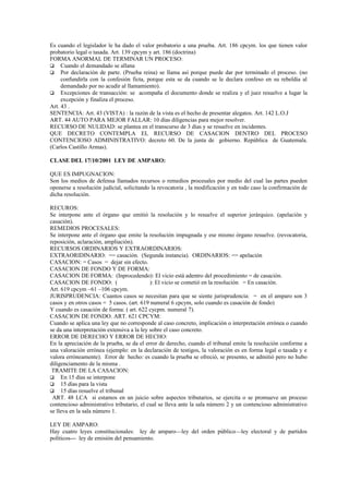 Es cuando el legislador le ha dado el valor probatorio a una prueba. Art. 186 cpcym. los que tienen valor
probatorio legal o tasada. Art. 139 cpcym y art. 186 (doctrina)
FORMA ANORMAL DE TERMINAR UN PROCESO:
 Cuando el demandado se allana
 Por declaración de parte. (Prueba reina) se llama así porque puede dar por terminado el proceso. (no
     confundirla con la confesión ficta, porque esta se da cuando se le declara confeso en su rebeldía al
     demandado por no acudir al llamamiento).
 Excepciones de transacción: se acompaña el documento donde se realiza y el juez resuelve a lugar la
     excepción y finaliza el proceso.
Art. 43 .
SENTENCIA: Art. 43 (VISTA) : la razón de la vista es el hecho de presentar alegatos. Art. 142 L.O.J
ART. 44 AUTO PARA MEJOR FALLAR: 10 días diligencias para mejor resolver.
RECURSO DE NULIDAD: se plantea en el transcurso de 3 días y se resuelve en incidentes.
QUE DECRETO CONTEMPLA EL RECURSO DE CASACION DENTRO DEL PROCESO
CONTENCIOSO ADMINISTRATIVO: decreto 60. De la junta de gobierno. República de Guatemala.
(Carlos Castillo Armas).

CLASE DEL 17/10/2001 LEY DE AMPARO:

QUE ES IMPUGNACION:
Son los medios de defensa llamados recursos o remedios procesales por medio del cual las partes pueden
oponerse a resolución judicial, solicitando la revocatoria , la modificación y en todo caso la confirmación de
dicha resolución.

RECUROS:
Se interpone ante el órgano que emitió la resolución y lo resuelve el superior jerárquico. (apelación y
casación).
REMEDIOS PROCESALES:
Se interpone ante el órgano que emite la resolución impugnada y ese mismo órgano resuelve. (revocatoria,
reposición, aclaración, ampliación).
RECURSOS ORDINARIOS Y EXTRAORDINARIOS:
EXTRAORIDINARIO: == casación. (Segunda instancia). ORDINARIOS: == apelación
CASACION: = Casos = dejar sin efecto.
CASACION DE FONDO Y DE FORMA:
CASACION DE FORMA: (Inprocedendo): El vicio está adentro del procedimiento = de casación.
CASACION DE FONDO: (                        ): El vicio se cometió en la resolución = En casación.
Art. 619 cpcym –61 –106 cpcym.
JURISPRUDENCIA: Cuantos casos se necesitan para que se siente jurisprudencia: = en el amparo son 3
casos y en otros casos = 5 casos. (art. 619 numeral 6 cpcym, solo cuando es casación de fondo)
Y cuando es casación de forma: ( art. 622 cycpm. numeral 7).
CASACION DE FONDO. ART. 621 CPCYM:
Cuando se aplica una ley que no corresponde al caso concreto, implicación o interpretación errónea o cuando
se da una interpretación extensiva a la ley sobre el caso concreto.
ERROR DE DERECHO Y ERROR DE HECHO:
En la apreciación de la prueba, se da el error de derecho, cuando el tribunal emite la resolución conforme a
una valoración errónea (ejemplo: en la declaración de testigos, la valoración es en forma legal o tasada y e
valora erróneamente). Error de hecho: es cuando la prueba se ofreció, se presento, se admitió pero no hubo
diligenciamento de la misma .
 TRAMITE DE LA CASACION:
 En 15 días se interpone
 15 días para la vista
 15 días resuelve el tribunal
 ART. 48 LCA si estamos en un juicio sobre aspectos tributarios, se ejercita o se promueve un proceso
contencioso administrativo tributario, el cual se lleva ante la sala número 2 y un contencioso administrativo
se lleva en la sala número 1.

LEY DE AMPARO:
Hay cuatro leyes constitucionales: ley de amparo—ley del orden público—ley electoral y de partidos
políticos--- ley de emisión del pensamiento.
 