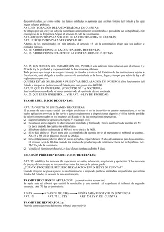 descentralizadas, así como sobre las demás entidades o personas que reciban fondos del Estado y las que
hagan colectas públicas.
ART. 3 INTEGRACION DE LA CONTRALORIA DE CUENTAS:
Se integra por un jefe y un subjefe nombrado (anteriormente lo nombraba el presidente de la República), por
el congreso de la República. Según el artículo 233 de la constitución.
ART. 4 REQUISITOS PARA SER JEFE DE LA CONTRALORIA DE CUENTAS:
ART. 10: REQUISITOS PARA SER CONTRALOR:
Además de los mencionados en este artículo, el artículo 44 de la constitución exige que sea auditor y
contador público.
Art. 12: ATRIBUCIONES DE LA CONTRALORIA DE CUENTAS:
Art. 13: ATRIBUCIONES DEL JEFE DE LA CONTRALORIA DE CUENTAS.



Art. 15: LOS FONDOS DEL ESTADO SON DEL PUEBLO: este artículo tiene relación con el artículo 1 y
20 de la ley de probidad y responsabilidad de funcionarios públicos.
Toda persona que tenga a su cargo el manejo de fondos o valores del Estado o de las instituciones sujetas a
fiscalización, está obligada a rendir cuentas a la contraloría en la forma, lugar y tiempo que señale la ley o el
reglamento respectivo.
QUIENES ESTAN OBLIGADOS A PRESENTAR DECLARACION DE INGRESOS (los funcionarios del
Estado y los que no pertenezcan al Estado pero que ganen mas 6000.00.
ART. 20 QUE ES UN REPARO: (CONCEPTO DE LA DOCTRINA).
Son los documentos donde se hacen constar todo el resultado de una auditoria.
Art. 23: QUE ES UN FINIQUITO___ VER ART. 16 LEY DE PROBIDAD:

TRAMITE DEL JUICIO DE CUENTAS:

ART. 17: OBJETO DE UN EXAMEN DE CUENTAS:
El examen de una cuenta tendrá por objeto establecer si se ha incurrido en errores matemáticos, si se ha
hecho aplicación correcta de las leyes y demás reglamentos y disposiciones vigentes, y si ha habido perdida
de valores o menoscabo en los intereses del Estado o de las instituciones respectivas.
 Supletoriamente se aplicará el cpcym. Y el código civil.
 Basándose en los reparos no desvanecidos tramitado y formulado pro la contraloría de cuentas art. 55
    Es decir cuando las cuentas no están claras.
 Si hubiere delito se denuncia al MP o si no se oirá a la PGN.
 Si no hay delito el Plazo para que la contraloría de cuentas envíe el expediente al tribunal de cuentas.
    Art. 56 y 68 en un plazo no mayor de 20 días.
 Si los interesados pidieren abrir el juicio a prueba, el juez dictará 15 días de audiencia para losas mismas.
    El término será de 60 días cuando los medios de prueba haya de obrtenerse fuera de la República. Art.
    71-73 ley de la contraloría.
 Vencido el término probatorio, el juez dictará sentencia dentro 8 días.

RECURSOS PROCEDENTES DEL JUICIO DE CUENTAS:

ART. 97: establece los recursos de revocatoria, revisión, aclaración, ampliación y apelación. Y los recursos
de queja y de hecho que se interpondrán contra los jueces de primer grado.
¿CUÁNDO PROCEDE EL RECURSO DE CASACION EN UN JUCIO DE CUENTAS?
Cuando el sujeto de glosa a juicio no sea funcionario o empleado público, entiéndase un particular que utiliza
fondos del Estado, en ocasión de una contratación.

TRAMITE RECURSO DE APELACION: (procede contra sentencias)
Se apela ante el tribunal que emitió la resolución y este enviará el expediente al tribunal de segunda
instancia. Art. 75 ley de contraloría.

3 DÍAS             6 DÍAS DE PRUEBA                8 DÍAS PARA RESOLVER EN SENTENCIA.
ART. 101              ART. 75 L. CTS                ART. 75 LEY C. DE CUENTAS.

TRAMITE DE REVOCATORIA:
Procede contra decretos del mismo tribunal que resolvió.
 
