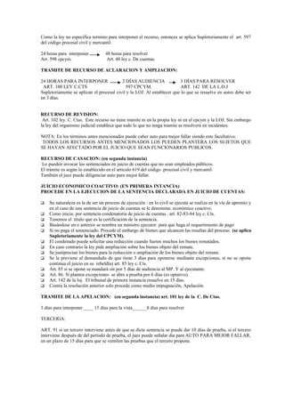 Como la ley no especifica termino para interponer el recurso, entonces se aplica Supletoriamente el art. 597
del código procesal civil y mercantil.

24 horas para interponer          48 horas para resolver
Art. 598 cpcym.                   Art. 48 ley c. De cuentas.

TRAMITE DE RECURSO DE ACLARACION Y AMPLIACION:

24 HORAS PARA INTERPONER                  2 DÍAS AUDIENCIA               3 DÍAS PARA RESOLVER
 ART. 100 LEY C.CTS                         597 CPCYM.                   ART. 142 DE LA L.O.J
Supletoriamente se aplican el procesal civil y la LOJ. Al establecer que lo que se resuelve en autos debe ser
en 3 días.


RECURSO DE REVISION:
 Art. 102 ley. C. Ctas. Este recurso no tiene tramite ni en la propia ley ni en el cpcym y la LOJ. Sin embargo
la ley del organismo judicial establece que todo lo que no tenga tramite se resolverá en incidentes.

NOTA: En los términos antes mencionados puede caber auto para mejor fallar siendo este facultativo.
 TODOS LOS RECURSOS ANTES MENCIONADOS LOS PUEDEN PLANTERA LOS SUJETOS QUE
SE HAYAN AFECTADO POR EL JUICIO QUE SEAN FUNCIONARIOS PUBLICOS.

RECURSO DE CASACION: (en segunda instancia)
Lo pueden invocar los sentenciados en juicio de cuentas que no sean empleados públicos.
El trámite es según lo establecido en el articulo 619 del código procesal civil y mercantil.
También el juez puede diligenciar auto para mejor fallar.

JUICIO ECONOMICO COACTIVO: (EN PRIMERA INTANCIA)
PROCEDE EN LA EJECUCION DE LA SENTENCIA DECLARADA EN JUICIO DE CUENTAS:

   Su naturaleza es la de ser un proceso de ejecución : en lo civil se ejecuta se realiza en la vía de apremio y
    en el caso de una sentencia de juicio de cuentas se le denomina: económico coactivo.
   Como inicia: por sentencia condenatoria de juicio de cuentas.. art. 82-83-84 ley c. Cts.
   Tenemos el título que es la certificación de la sentencia.
   Basándose en o anterior se nombra un ministro ejecutor: para que haga el requerimiento de pago
   Si no paga el sentenciado. Procede el embargo de bienes que alcancen las resultas del proceso. (se aplica
    Supletoriamente la ley del CPCYM).
   El condenado puede solicitar una reducción cuando fueren muchos los bienes rematados.
   En caso contrario la ley pide ampliación sobre los bienes objeto del remate.
   Se justiprecian los bienes para la reducción o ampliación de los bienes objeto del remate.
   Se le previene al demandado de que tiene 3 días para oponerse mediante excepciones, si no se opone
    continua el juicio en su rebeldía) art. 85 ley c. Cts.
   Art. 85 si se opone se mandará oír por 5 días de audiencia al MP. Y al ejecutante.
   Art. 86. Si plantea excepciones se abre a prueba por 6 días (es optativo).
   Art. 142 de la loj. El tribunal de primera instancia resuelve en 15 días.
   Contra la resolución anterior solo procede como medio impugnación, Apelación.

TRAMITE DE LA APELACION: (en segunda instancia) art. 101 ley de la C. De Ctas.

3 días para interponer ____ 15 días para la vista______8 días para resolver

TERCERIA:

ART. 91 si un tercero interviene antes de que se dicte sentencia se puede dar 10 días de prueba, si el tercero
interviene después de del período de prueba, el juez puede señalar día para AUTO PARA MEJOR FALLAR,
en un plazo de 15 días para que se ventilen las pruebas que el tercero propone.
 