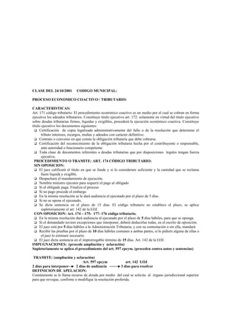 CLASE DEL 24/10/2001          CODIGO MUNICIPAL:

PROCESO ECONOMICO COACTIVO / TRIBUTARIO:

CARACTERISTICAS:
Art. 171 código tributario: El procedimiento económico coactivo es un medio por el cual se cobran en forma
ejecutiva los adeudos tributarios. Constituye titulo ejecutivo art. 172: solamente en virtud del título ejecutivo
sobre deudas tributarias firmes, líquidas y exigibles, procederá la ejecución económico coactiva. Constituye
título ejecutivo los documentos siguientes:
   Certificación de copia legalizada administrativamente del fallo o de la resolución que determine el
       tributo intereses, recargos, multas y adeudos con carácter definitivo.
   Contrato o convenio en que conste la obligación tributaria que debe cobrarse.
   Certificación del reconocimiento de la obligación tributaria hecha por el contribuyente o responsable,
       ante autoridad o funcionario competente.
   Toda clase de documentos referentes a deudas tributarias que por disposiciones legales tengan fuerza
       ejecutiva.
  PROCEDIMIENTO O TRAMITE: ART. 174 CÓDIGO TRIBUTARIO:
  SIN OPOSICION:
   El juez calificará el título en que se funde y si lo considerare suficiente y la cantidad que se reclama
       fuere líquida y exigible.
   Despachará el mandamiento de ejecución.
   Nombra ministro ejecutor para requerir el pago al obligado
   Si el obligado paga. Finaliza el proceso
   Si no pago procede el embargo
   En la misma resolución se le dará audiencia el ejecutado por el plazo de 5 días.
   Si no se opone el ejecutado,
   Se dicta sentencia en el plazo de 15 días. El código tributario no establece el plazo, se aplica
       supletoriamente el art. 142 de la LOJ.
  CON OPOSICION: Art. 174 – 175- 177- 176 código tributario.
   En la misma resolución dará audiencia al ejecutado por el plazo de 5 días hábiles, para que se oponga.
   Si el demandado tuviere excepciones que interponer, deberá deducirlas todas, en el escrito de oposición.
   El juez oirá por 5 días hábiles a la Administración Tributaria, y con su contestación o sin ella, mandará
   Recibir las pruebas por el plazo de 10 días hábiles comunes a ambas partes, si lo pidiere alguna de ellas o
       el juez lo estimare necesario.
   El juez dicta sentencia en el improrrogable término de 15 días. Art. 142 de la LOJ.
IMPUGNACIONES: (procede ampliación y aclaración)
Supletoriamente se aplica el procedimiento del art. 597 cpcym. (proceden contra autos y sentencias)

 TRAMITE: (ampliación y aclaración)
                                Art. 597 cpcym              art. 142 LOJ
2 días para interponer      2 días de audiencia          3 días para resolver
DEFINICION DE APELACION:
Comúnmente se le llama recurso de alzada por medio del cual se solicita al órgano jurisdiccional superior
para que revoque, confirme o modifique la resolución proferida.
 